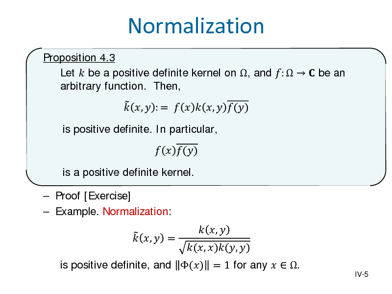Slide: Normalization
Proposition 4.3 Let  be a positive definite kernel on , and :    be an arbitrary function. Then, is positive definite. In particular,   ,  : =    ,  ()   ()

is a positive definite kernel.  Proof [Exercise]  Example. Normalization:   ,  =

is positive definite, and () = 1 for any   .

(, )(, )

 , 

IV-5

