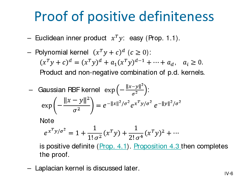 Slide:  Euclidean inner product   : easy (Prop. 1.1).  Gaussian RBF kernel exp  Note    exp   2
  /2  2  2 2

Proof of positive definiteness

 Polynomial kernel    +   (  0):    +   =     + 1    1 +  +  ,   0. Product and non-negative combination of p.d. kernels. =
  2 /2    /2 

:

1 1   + =1+     2 +  1!  2 2!  4 is positive definite (Prop. 4.1). Proposition 4.3 then completes the proof.
IV-6

  2 /2 

 Laplacian kernel is discussed later.

