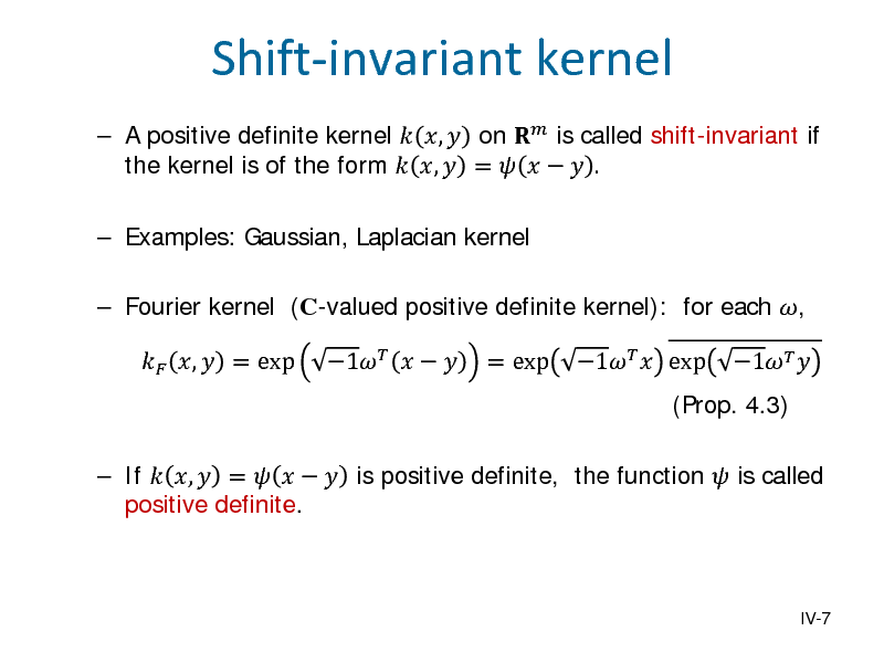 Slide:  A positive definite kernel  ,  on  is called shift-invariant if the kernel is of the form  ,  =     .  Examples: Gaussian, Laplacian kernel  ,  = exp 1     Fourier kernel (C-valued positive definite kernel): for each , = exp 1  exp (Prop. 4.3) 1  

Shift-invariant kernel

 If  ,  =     is positive definite, the function  is called positive definite.

IV-7

