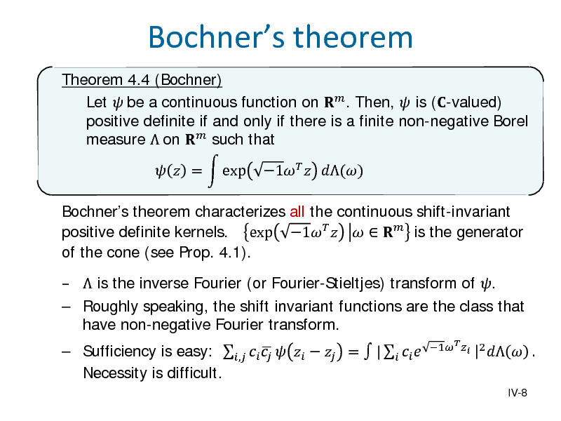 Slide: Bochners theorem
Theorem 4.4 (Bochner) Let  be a continuous function on  . Then,  is (-valued) positive definite if and only if there is a finite non-negative Borel measure  on  such that Bochners theorem characterizes all the continuous shift-invariant positive definite kernels. exp 1     is the generator of the cone (see Prop. 4.1).  Sufficiency is easy: ,       =  |     Necessity is difficult.
1  |2 

  =  exp

1  ()

  is the inverse Fourier (or Fourier-Stieltjes) transform of .  Roughly speaking, the shift invariant functions are the class that have non-negative Fourier transform.

IV-8

 .

