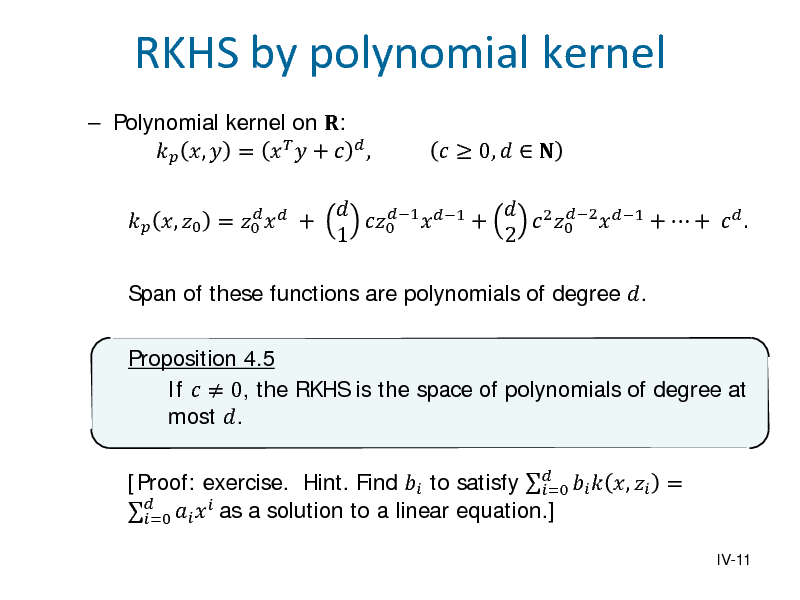 Slide:  Polynomial kernel on :  ,  =    +   ,
  , 0 = 0   +

RKHS by polynomial kernel
  2 2 1 1 +  +   . 0  1 +  0  1 2   0,   

Span of these functions are polynomials of degree .

Proposition 4.5 If   0, the RKHS is the space of polynomials of degree at most . [Proof: exercise. Hint. Find  to satisfy    ,  = =0   =0   as a solution to a linear equation.]

IV-11

