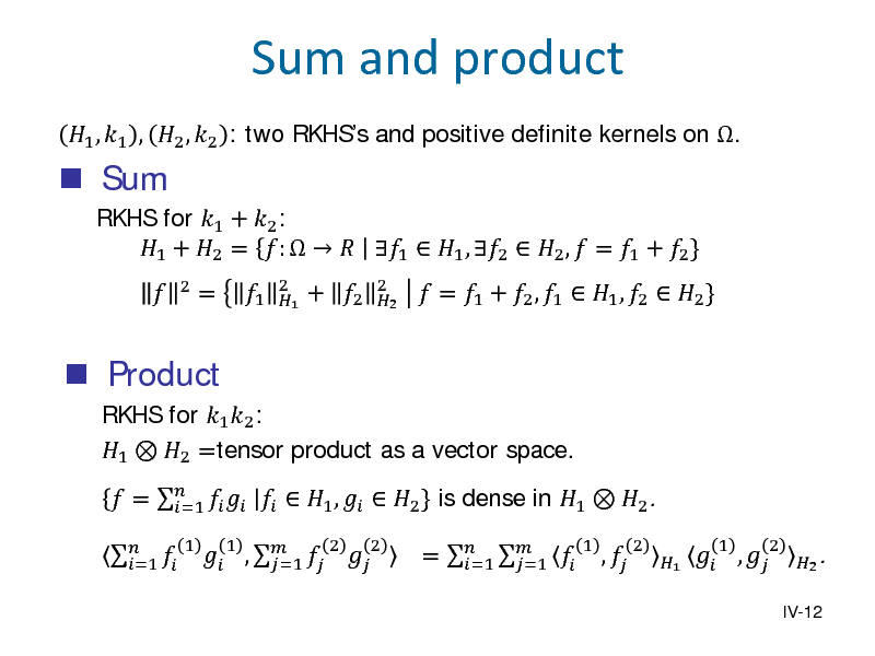 Slide:  Sum


1 , 1 , 2 , 2 : two RKHSs and positive definite kernels on . RKHS for 1 + 2 : 1 + 2 = :    1  1 , 2  2 ,  = 1 + 2 }
2

Sum and product

 Product

RKHS for 1 2 : 1  2 =tensor product as a vector space.   =1
1

=

1

2 1

+ 2

2 2

 = 1 + 2 , 1  1 , 2  2 }

 =      1 ,   2 } is dense in 1  2 . =1  ,    =1
1 2 2

=    =1 =1

1

, 

2

1

 , 
1

2

IV-12

2 .

