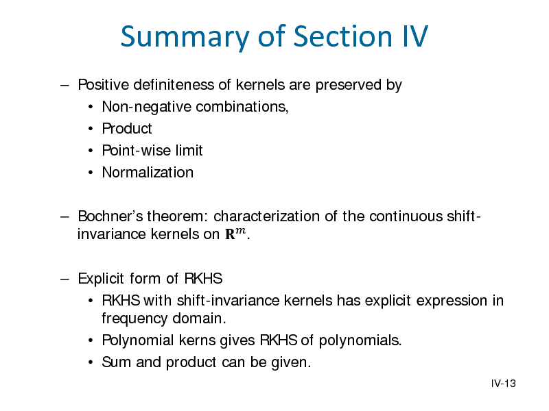 Slide: Summary of Section IV
 Positive definiteness of kernels are preserved by  Non-negative combinations,  Product  Point-wise limit  Normalization  Bochners theorem: characterization of the continuous shiftinvariance kernels on  .

 Explicit form of RKHS  RKHS with shift-invariance kernels has explicit expression in frequency domain.  Polynomial kerns gives RKHS of polynomials.  Sum and product can be given.
IV-13

