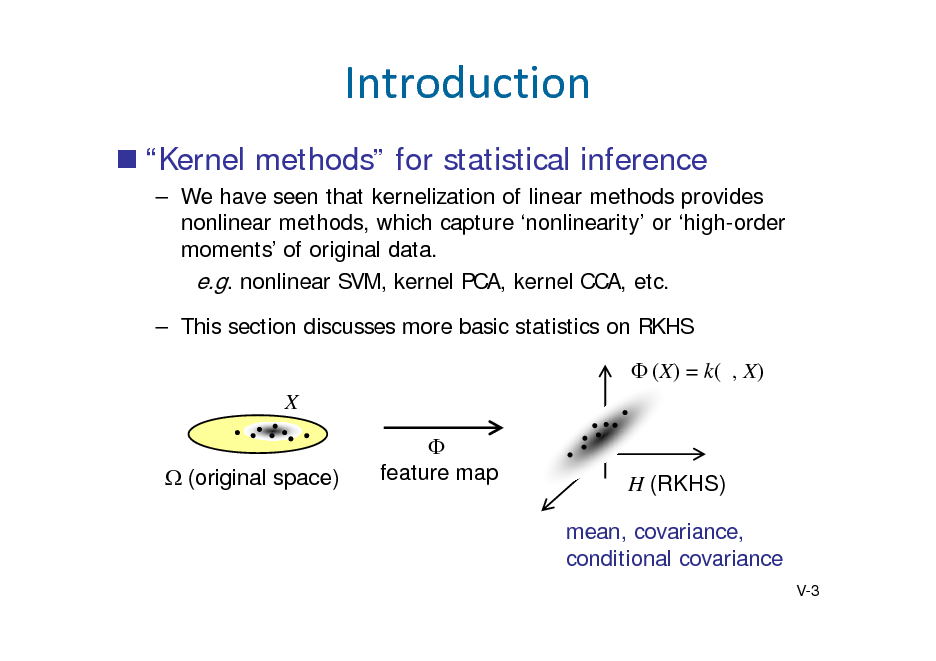 Slide: Introduction
 Kernel methods for statistical inference
 We have seen that kernelization of linear methods provides nonlinear methods, which capture nonlinearity or high-order moments of original data. e.g. nonlinear SVM, kernel PCA, kernel CCA, etc.  This section discusses more basic statistics on RKHS  (X) = k( , X) X (original space)  feature map

H (RKHS) mean, covariance, conditional covariance
V-3

