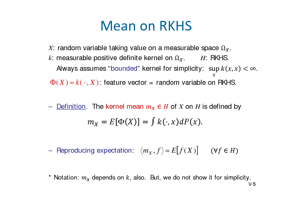 Slide: MeanonRKHS
X: random variable taking value on a measurable space   k: measurable positive definite kernel on  . H: RKHS. Always assumes bounded kernel for simplicity: sup	 , .

 ( X )  k (  , X ) : feature vector = random variable on RKHS.
 Definition. The kernel mean  of X on H is defined by


 Reproducing expectation:

,
m X , f  E  f ( X )

.
 

* Notation:

depends on , also. But, we do not show it for simplicity.
V-5 5

