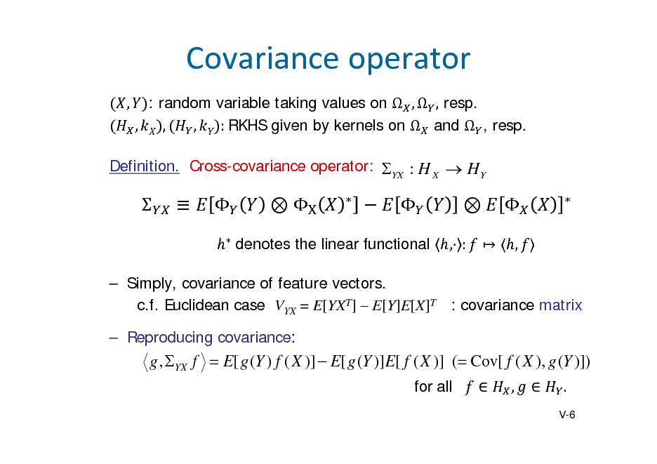 Slide: Covarianceoperator
, : random variable taking values on  ,  , resp. , , , :	RKHS given by kernels on  and  , resp. Definition. Cross-covariance operator: YX : H X  H Y















, :


 , 



	denotes the linear functional

 Simply, covariance of feature vectors. c.f. Euclidean case VYX = E[YXT]  E[Y]E[X]T : covariance matrix  Reproducing covariance:

g , YX f  E[ g (Y ) f ( X )]  E[ g (Y )]E[ f ( X )] ( Cov[ f ( X ), g (Y )])
for all  ,  .
V-6

