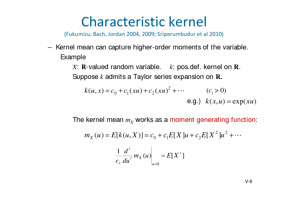 Slide: Characteristickernel
(Fukumizu,Bach,Jordan2004,2009;Sriperumbudur etal2010)

 Kernel mean can capture higher-order moments of the variable. Example X: R-valued random variablek: pos.def. kernel on R. Suppose k admits a Taylor series expansion on R.

k (u , x)  c0  c1 ( xu )  c2 ( xu ) 2  

(ci > 0)
e.g.) k ( x, u )  exp( xu )

The kernel mean mX works as a moment generating function:

m X (u )  E[k (u , X )]  c0  c1 E[ X ]u  c2 E[ X 2 ]u 2  
1 d m X (u )  E[ X  ] c du  u 0
V-8

