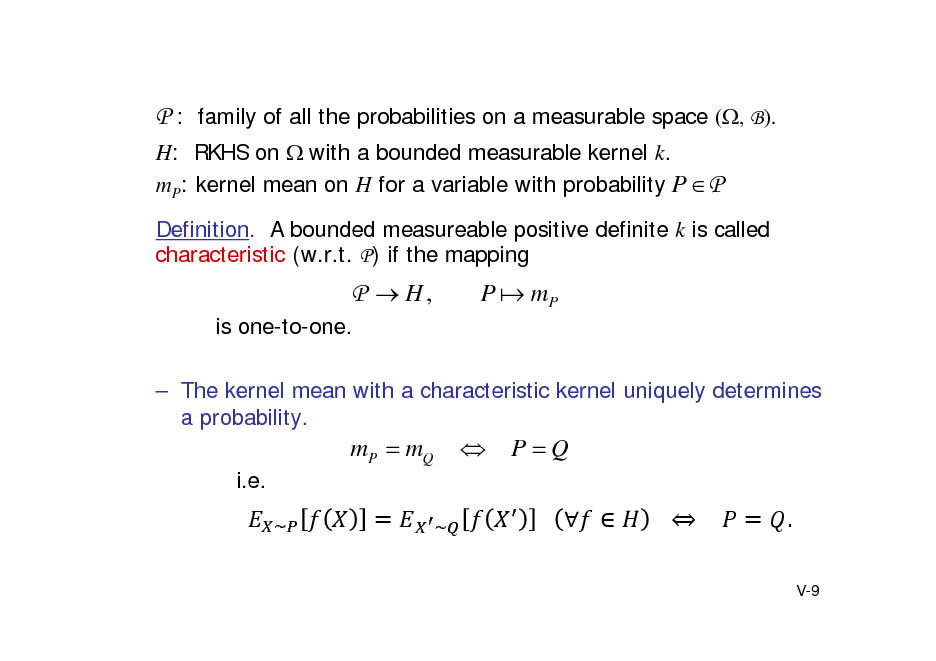 Slide: P : family of all the probabilities on a measurable space (, B).
H: RKHS on with a bounded measurable kernel k. mP: kernel mean on H for a variable with probability P  P
Definition. A bounded measureable positive definite k is called characteristic (w.r.t. P) if the mapping

P  H,
is one-to-one.

P  mP

 The kernel mean with a characteristic kernel uniquely determines a probability.

mP  mQ
i.e.
~ 



PQ
			   			 				 .
V-9

