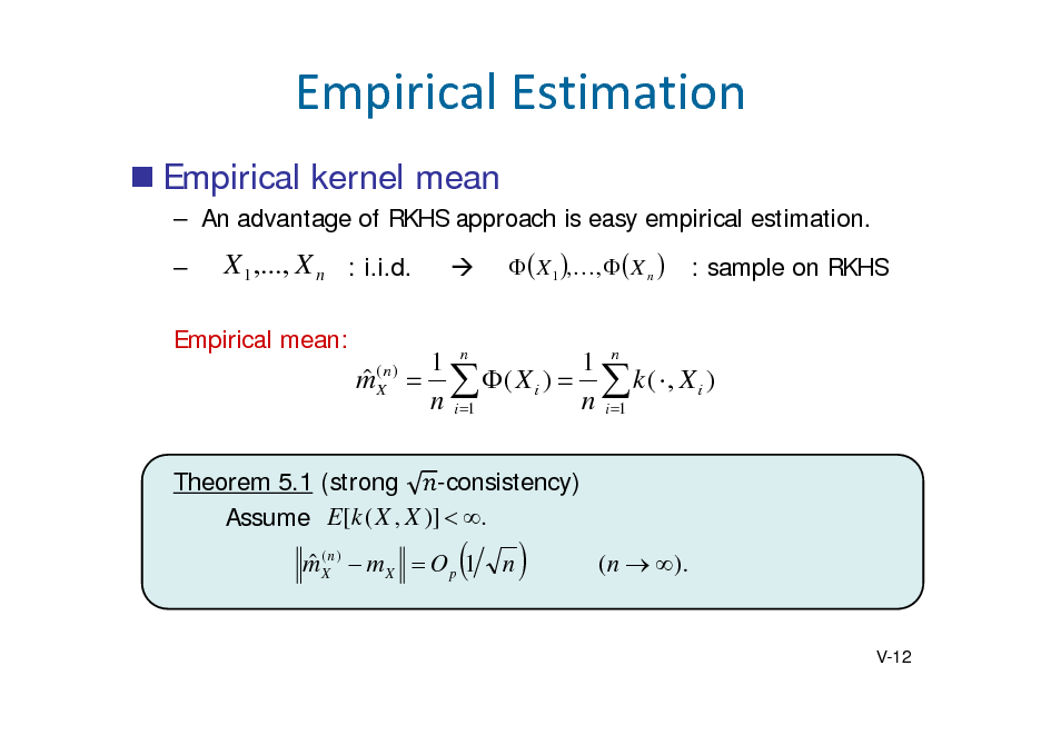 Slide: EmpiricalEstimation
 Empirical kernel mean
 An advantage of RKHS approach is easy empirical estimation. 

X 1 ,..., X n : i.i.d.



  X 1 ,,   X n 

: sample on RKHS

Empirical mean:

 m(Xn )

1 n 1 n   ( X i )   k (  , X i ) n i 1 n i 1

-consistency) Theorem 5.1 (strong Assume E[ k ( X , X )]  .

 m (Xn )  m X  O p 1



n



( n  ).

V-12

