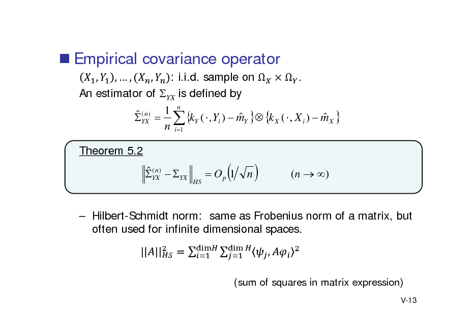 Slide:  Empirical covariance operator
, ,, , : i.i.d. sample on   . An estimator of YX is defined by 1 n (n)    YX   kY (  , Yi )  mY  k X (  , X i )  m X  n i 1 Theorem 5.2

 (n YX)  YX

HS

 Op 1



n



(n  )

 Hilbert-Schmidt norm: same as Frobenius norm of a matrix, but often used for infinite dimensional spaces. | |   ,
(sum of squares in matrix expression)
V-13

