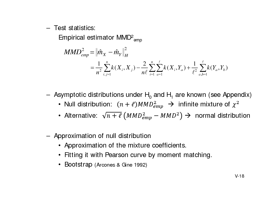 Slide:  Test statistics: Empirical estimator MMD2emp
2 MMDemp

 m X  mY  

2 H

1 n 2 n  1  2  k ( X i , X j )   k ( X i , Ya )  2 n i , j 1 n i 1 a 1 

a ,b 1

 k (Y ,Y )
a b



 Asymptotic distributions under H0 and H1 are known (see Appendix)  Null distribution:   infinite mixture of  Alternative: 	  normal distribution

 Approximation of null distribution  Approximation of the mixture coefficients.  Fitting it with Pearson curve by moment matching.  Bootstrap (Arcones & Gine 1992)
V-18


