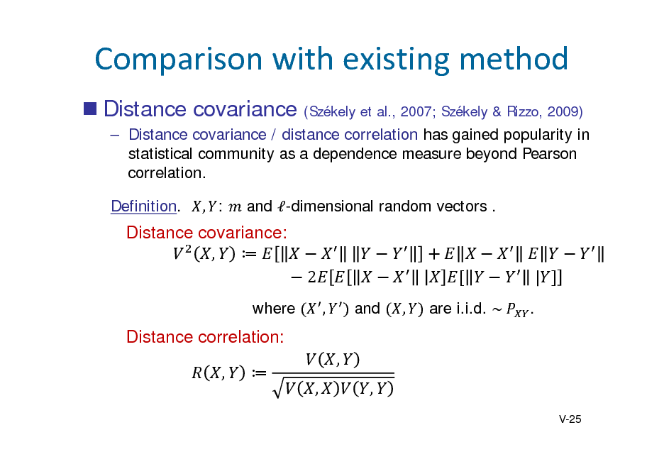 Slide: Comparisonwithexistingmethod
 Distance covariance
(Szkely et al., 2007; Szkely & Rizzo, 2009)

 Distance covariance / distance correlation has gained popularity in statistical community as a dependence measure beyond Pearson correlation. Definition. , : and -dimensional random vectors .

Distance covariance: ,  2
where ,

	 	
and , are i.i.d. ~	

	 	|
.

Distance correlation: ,  , , ,
V-25

