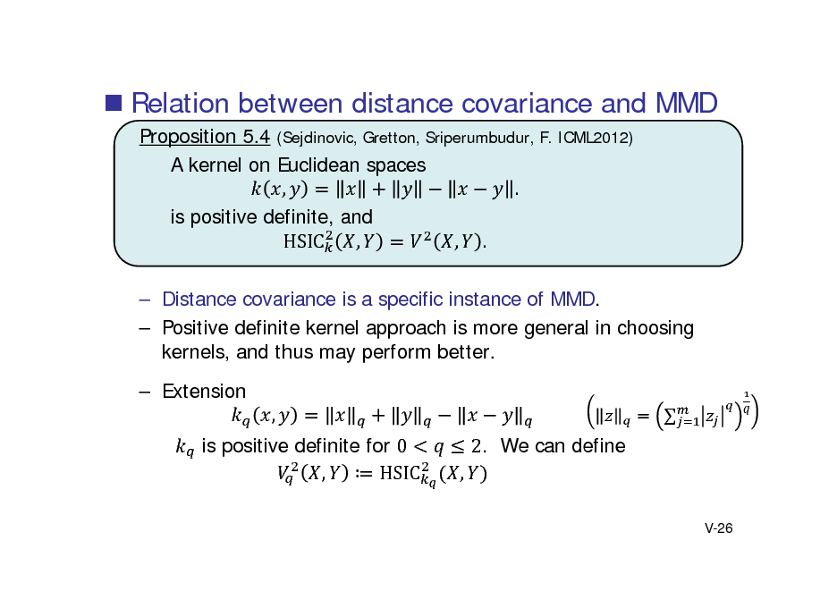 Slide:  Relation between distance covariance and MMD
Proposition 5.4 (Sejdinovic, Gretton, Sriperumbudur, F. ICML2012) A kernel on Euclidean spaces , . is positive definite, and , , . HSIC  Distance covariance is a specific instance of MMD.  Positive definite kernel approach is more general in choosing kernels, and thus may perform better.  Extension , is positive definite for 0 ,  HSIC 2. We can define ,
V-26



