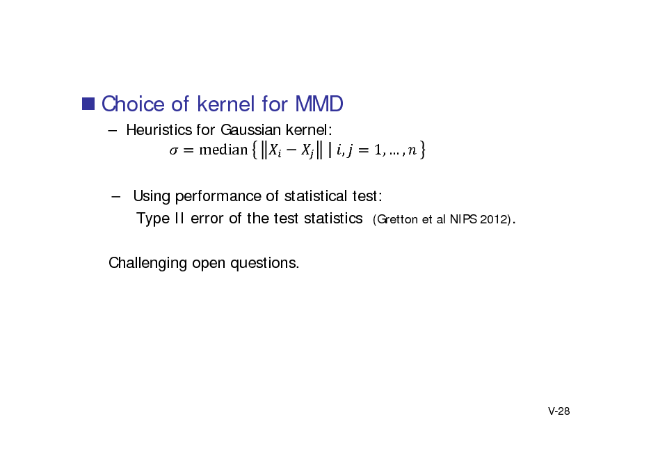 Slide:  Choice of kernel for MMD
 Heuristics for Gaussian kernel: median	 , 1,  ,

 Using performance of statistical test: Type II error of the test statistics (Gretton et al NIPS 2012). Challenging open questions.

V-28

