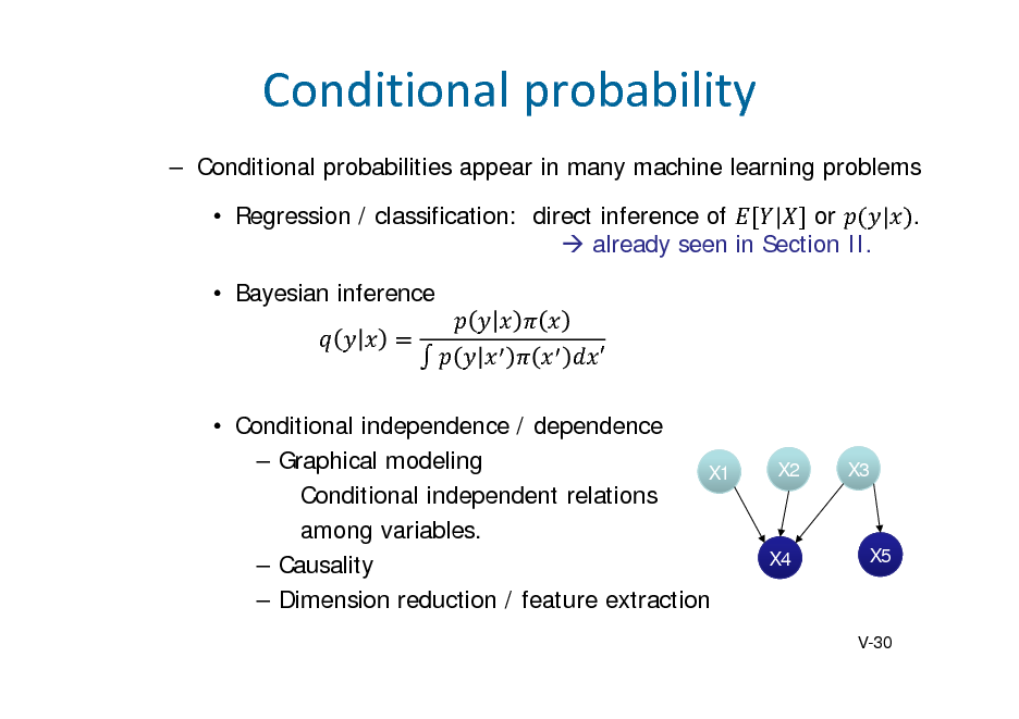 Slide: Conditionalprobability
 Conditional probabilities appear in many machine learning problems  Regression / classification: direct inference of | or | .  already seen in Section II.  Bayesian inference   Conditional independence / dependence  Graphical modeling X1 Conditional independent relations among variables.  Causality  Dimension reduction / feature extraction

X2

X3

X4

X5

V-30

