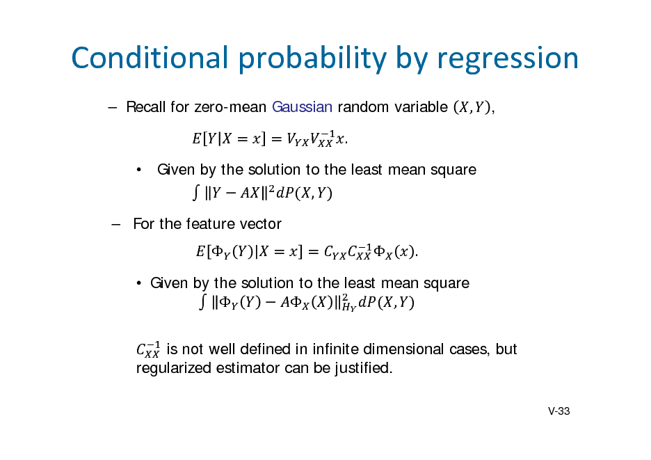 Slide: Conditionalprobabilitybyregression
 Recall for zero-mean Gaussian random variable .  Given by the solution to the least mean square ,  For the feature vector   . , ,

 Given by the solution to the least mean square   , is not well defined in infinite dimensional cases, but regularized estimator can be justified.
V-33

