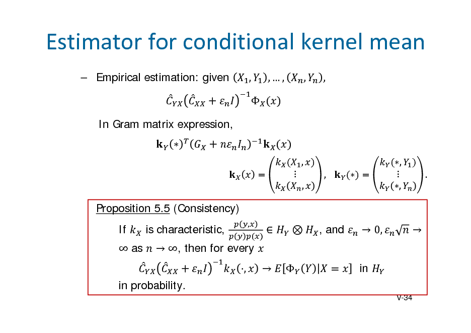 Slide: Estimatorforconditionalkernelmean
 Empirical estimation: given ,  In Gram matrix expression, 
,  , ,  ,  , .

,,

,

,

Proposition 5.5 (Consistency) If  as is characteristic, , in probability.
V-34

,

 

 

, and

 0, in



 , then for every

