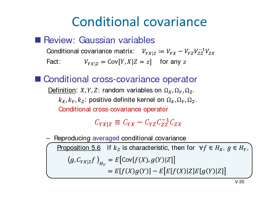 Slide: Conditionalcovariance
 Review: Gaussian variables
Conditional covariance matrix: Fact:
| |

 for any

		

Cov , |

 Conditional cross-covariance operator
Definition: , , : random variables on  ,  ,  . , , : positive definite kernel on  ,  ,  . Conditional cross-covariance operator
|


,  ,

 Reproducing averaged conditional covariance Proposition 5.6 If is characteristic, then for   ,
|

Cov

,

|

V-35

