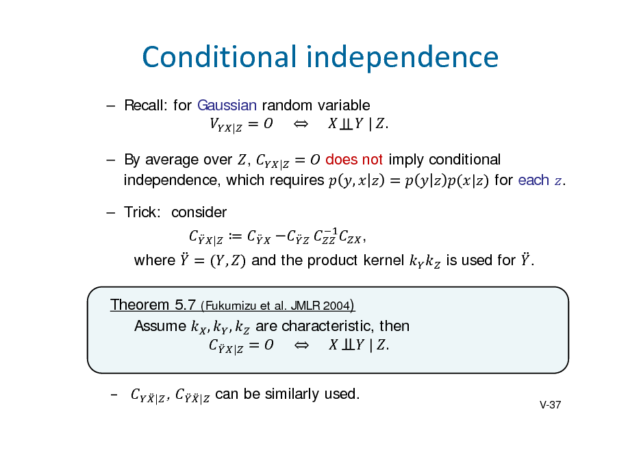 Slide: Conditionalindependence
 Recall: for Gaussian random variable 					  					 					 	|	 . | does not imply conditional  By average over , | independence, which requires , | for each .  Trick: consider
|

 ,

, and the product kernel is used for .

where

Theorem 5.7 (Fukumizu et al. JMLR 2004) Assume , , are characteristic, then 					  					 					 	|	 . | 
|

,

|

can be similarly used.

V-37

