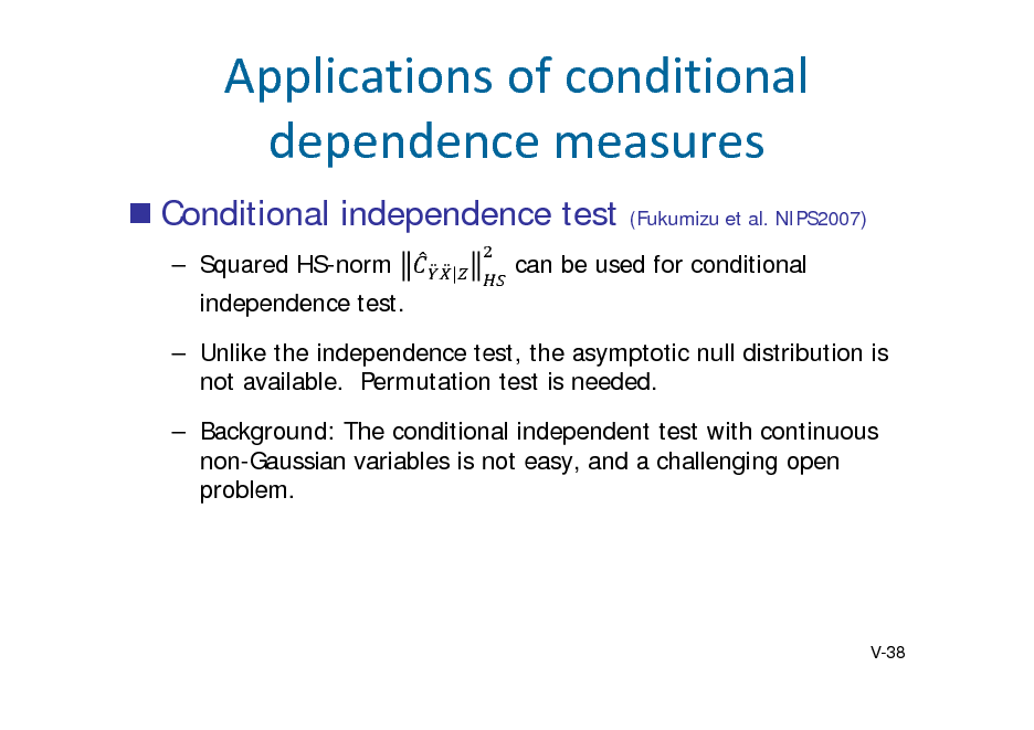Slide: Applicationsofconditional dependencemeasures
 Conditional independence test
 Squared HS-norm independence test.  Unlike the independence test, the asymptotic null distribution is not available. Permutation test is needed.  Background: The conditional independent test with continuous non-Gaussian variables is not easy, and a challenging open problem.
|

(Fukumizu et al. NIPS2007)

can be used for conditional

V-38

