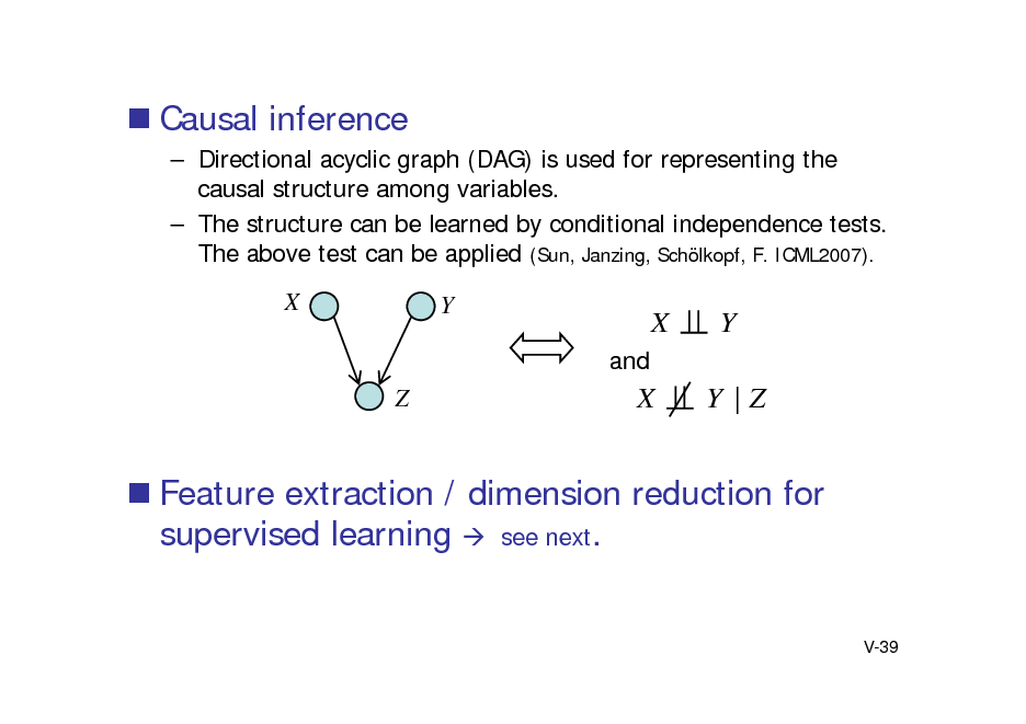 Slide:  Causal inference
 Directional acyclic graph (DAG) is used for representing the causal structure among variables.  The structure can be learned by conditional independence tests. The above test can be applied (Sun, Janzing, Schlkopf, F. ICML2007).

X

Y
and

X X

Y Y |Z

Z

 Feature extraction / dimension reduction for supervised learning  see next.

V-39

