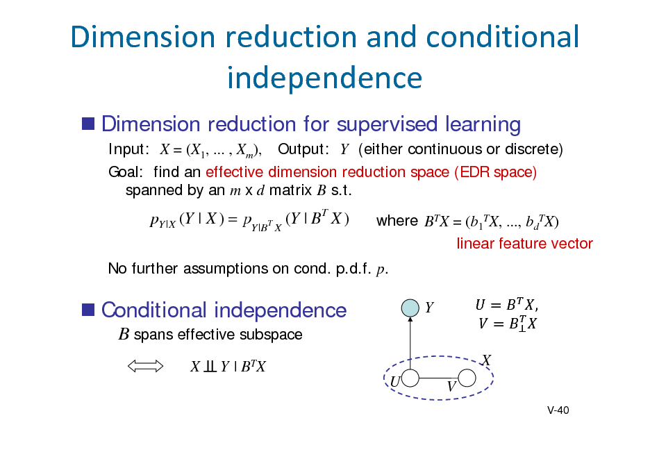 Slide: Dimensionreductionandconditional independence
 Dimension reduction for supervised learning
Input: X = (X1, ... , Xm), Output: Y (either continuous or discrete) Goal: find an effective dimension reduction space (EDR space) spanned by an m x d matrix B s.t.

pY | X (Y | X )  pY |BT X (Y | BT X )

where BTX = (b1TX, ..., bdTX) linear feature vector

No further assumptions on cond. p.d.f. p.

 Conditional independence
B spans effective subspace
X Y | BTX U

Y X V

,	

V-40

