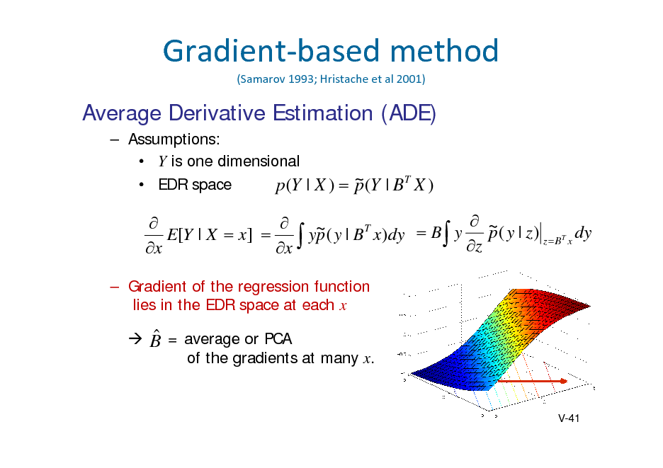 Slide: Gradientbasedmethod
(Samarov 1993;Hristache etal2001)

Average Derivative Estimation (ADE)
 Assumptions:  Y is one dimensional  EDR space p (Y | X )  ~ (Y | B T X ) p

  ~ ( y | B T x)dy  B y  ~ ( y | z ) T dy E[Y | X  x]   yp  z p zB x x x
 Gradient of the regression function lies in the EDR space at each x

  B = average or PCA of the gradients at many x.

V-41

