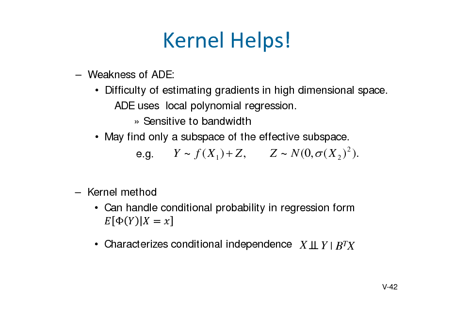 Slide: KernelHelps!
 Weakness of ADE:  Difficulty of estimating gradients in high dimensional space. ADE uses local polynomial regression.  Sensitive to bandwidth  May find only a subspace of the effective subspace. e.g.

Y ~ f ( X1)  Z ,

Z ~ N (0,  ( X 2 ) 2 ).

 Kernel method  Can handle conditional probability in regression form   Characterizes conditional independence X

Y | BTX

V-42

