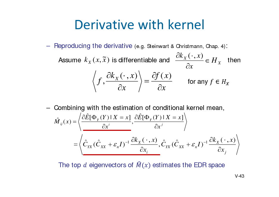 Slide: Derivativewithkernel
 Reproducing the derivative (e.g. Steinwart & Christmann, Chap. 4):

k X (  , x ) k X ( x, ~ ) is differentiable and x Assume  H X then x

k X ( , x ) f ( x ) f,  x x

for any



 Combining with the estimation of conditional kernel mean,    ij ( x )  E [ Y (Y ) | X  x ] , E [ Y (Y ) | X  x ] M x i x j

k (  , x )  k (  , x )     CYX (C XX   n I ) 1 X , CYX (C XX   n I ) 1 X xi x j
The top eigenvectors of estimates the EDR space
V-43

