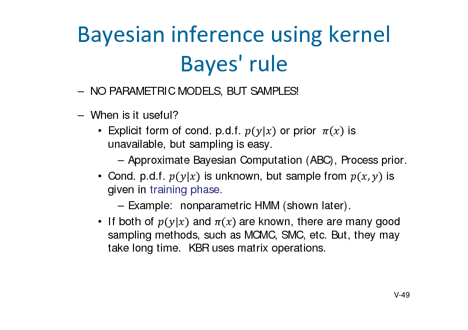 Slide: Bayesianinferenceusingkernel Bayes'rule
 NO PARAMETRIC MODELS, BUT SAMPLES!  When is it useful? is  Explicit form of cond. p.d.f. | or prior 	 unavailable, but sampling is easy.  Approximate Bayesian Computation (ABC), Process prior.  Cond. p.d.f. | is unknown, but sample from , is given in training phase.  Example: nonparametric HMM (shown later).  If both of | and 	are known, there are many good sampling methods, such as MCMC, SMC, etc. But, they may take long time. KBR uses matrix operations.

V-49


