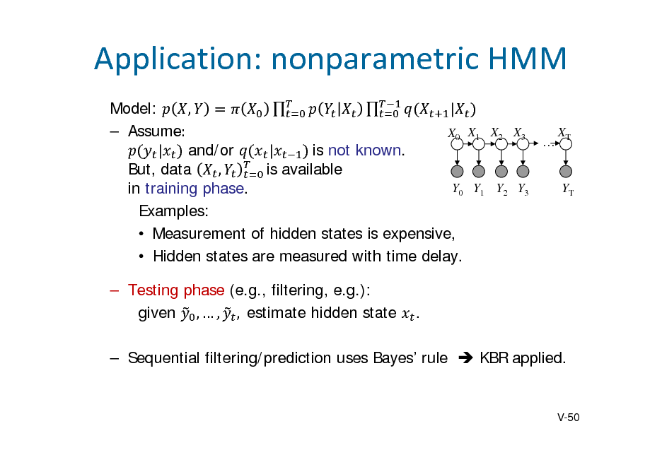 Slide: Application:nonparametricHMM
  Model: , | 	  Assume:		 XT X0 X1 X2 X3  | and/or | 	is not known. But, data , is available Y0 Y1 Y2 Y3 YT in training phase. Examples:  Measurement of hidden states is expensive,  Hidden states are measured with time delay.  Testing phase (e.g., filtering, e.g.): given ,  , ,		estimate hidden state .

 Sequential filtering/prediction uses Bayes rule  KBR applied.

V-50

