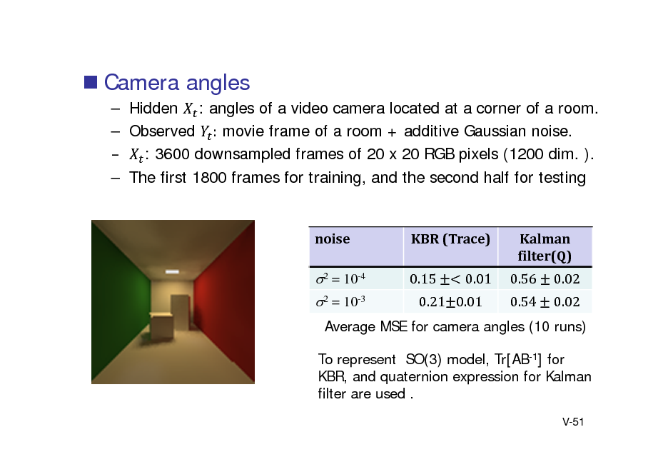 Slide:  Camera angles
 Hidden : angles of a video camera located at a corner of a room.  Observed : movie frame of a room + additive Gaussian noise.  : 3600 downsampled frames of 20 x 20 RGB pixels (1200 dim. ).  The first 1800 frames for training, and the second half for testing

noise

KBR	(Trace) 0.15 0.01

Kalman filter(Q) 0.56 0.54 0.02 0.02

2 = 10-4 2 = 10-3

0.21 0.01

Average MSE for camera angles (10 runs) To represent SO(3) model, Tr[AB-1] for KBR, and quaternion expression for Kalman filter are used .
V-51

