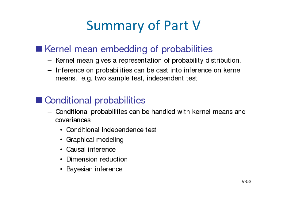 Slide: SummaryofPartV
 Kernel mean embedding of probabilities
 Kernel mean gives a representation of probability distribution.  Inference on probabilities can be cast into inference on kernel means. e.g. two sample test, independent test

 Conditional probabilities
 Conditional probabilities can be handled with kernel means and covariances  Conditional independence test  Graphical modeling  Causal inference  Dimension reduction  Bayesian inference
V-52


