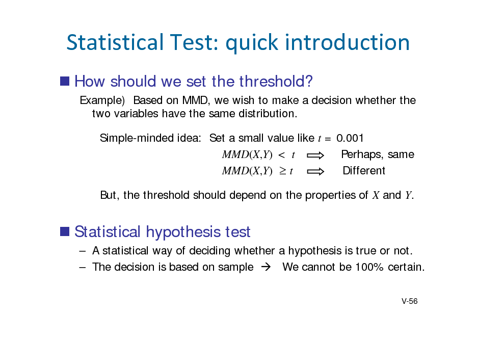 Slide: StatisticalTest:quickintroduction
 How should we set the threshold?
Example) Based on MMD, we wish to make a decision whether the two variables have the same distribution. Simple-minded idea: Set a small value like t = 0.001 MMD(X,Y) < t Perhaps, same MMD(X,Y)  t Different But, the threshold should depend on the properties of X and Y.

 Statistical hypothesis test
 A statistical way of deciding whether a hypothesis is true or not.  The decision is based on sample  We cannot be 100% certain.
V-56

