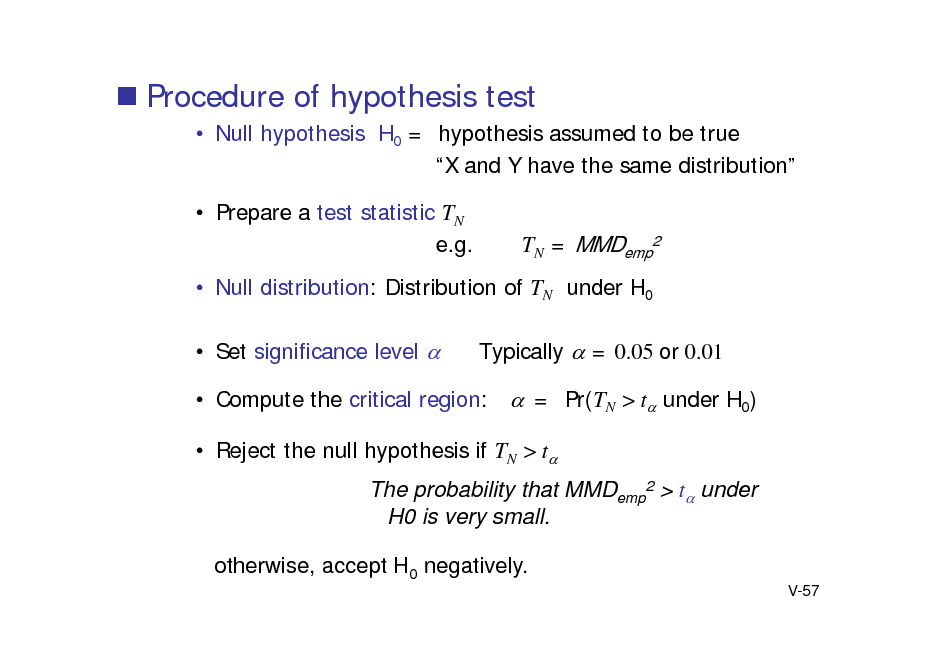 Slide:  Procedure of hypothesis test
 Null hypothesis H0 = hypothesis assumed to be true X and Y have the same distribution  Prepare a test statistic TN e.g.

TN = MMDemp2

 Null distribution: Distribution of TN under H0  Set significance level  Typically  = 0.05 or 0.01  Compute the critical region: = Pr(TN > t under H0)  Reject the null hypothesis if TN > t The probability that MMDemp2 > t under H0 is very small. otherwise, accept H0 negatively.
V-57

