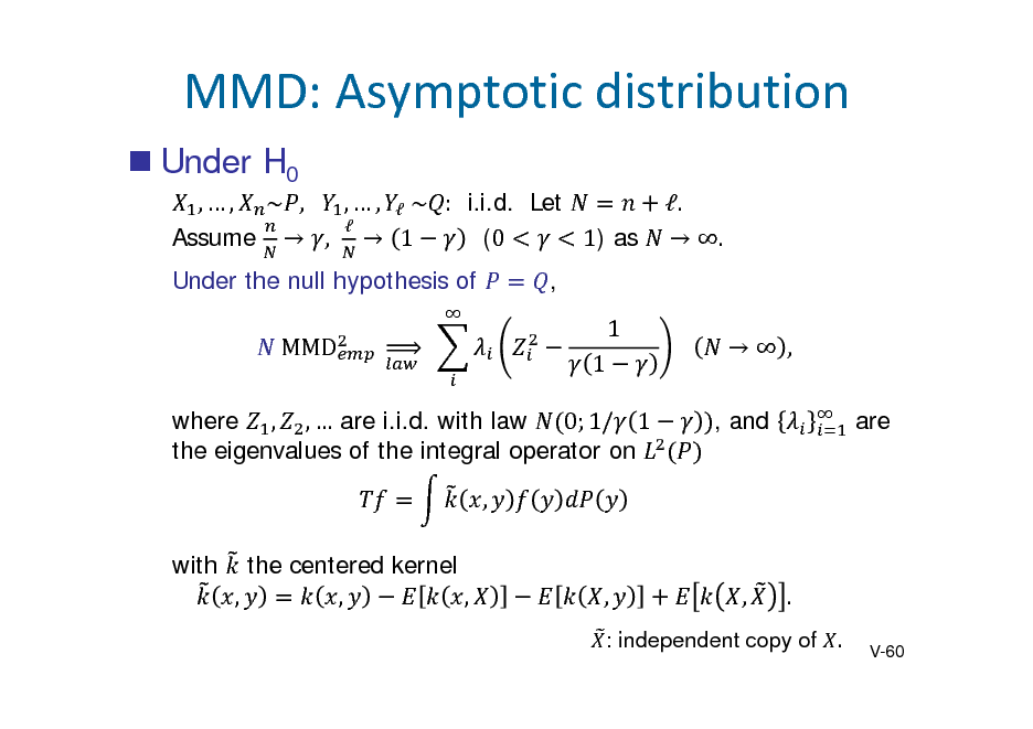 Slide: MMD:Asymptoticdistribution
 Under H0
,  , ~ , 	 ,  ,  	~ : i.i.d. Let  (0 1) as Assume  ,  1 Under the null hypothesis of 	MMD 	
	

.	  .	

, 1 1 			  , , and are

		

where , ,  are i.i.d. with law 0; 1/ 1 the eigenvalues of the integral operator on , with the centered kernel , , ,

,

,

.
V-60

: independent copy of .

