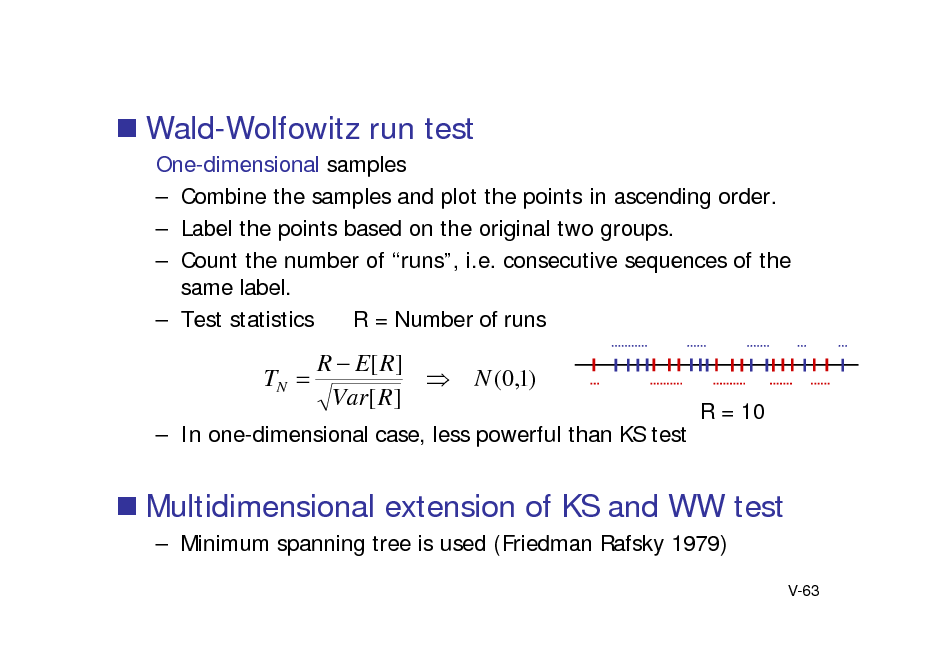 Slide:  Wald-Wolfowitz run test
One-dimensional samples  Combine the samples and plot the points in ascending order.  Label the points based on the original two groups.  Count the number of runs, i.e. consecutive sequences of the same label.  Test statistics R = Number of runs

TN 

R  E[ R ]  Var[ R ]

N (0,1)
R = 10

 In one-dimensional case, less powerful than KS test

 Multidimensional extension of KS and WW test
 Minimum spanning tree is used (Friedman Rafsky 1979)
V-63

