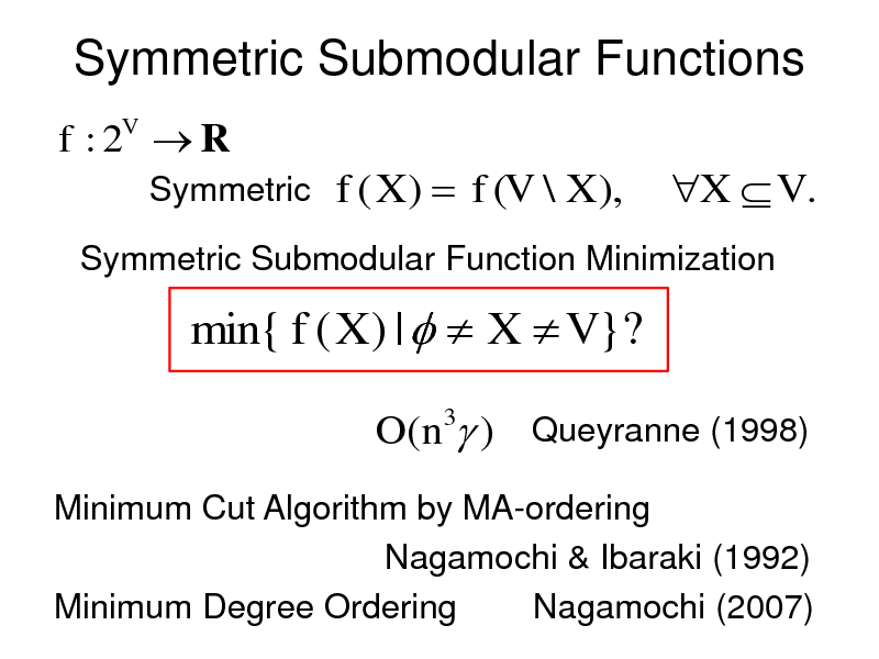 Slide: Symmetric Submodular Functions
f :2 R
V

Symmetric

f ( X )  f (V \ X ),

X  V .

Symmetric Submodular Function Minimization

min{ f ( X ) |   X  V }?
O(n3 ) Queyranne (1998)
Minimum Cut Algorithm by MA-ordering Nagamochi & Ibaraki (1992) Minimum Degree Ordering Nagamochi (2007)

