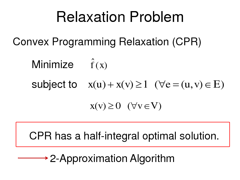 Slide: Relaxation Problem
Convex Programming Relaxation (CPR)

Minimize

 f ( x)

subject to x(u)  x(v)  1 (e  (u, v)  E)
x(v)  0 (v V )

CPR has a half-integral optimal solution. 2-Approximation Algorithm

