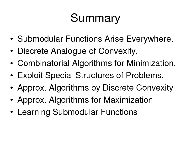 Slide: Summary
       Submodular Functions Arise Everywhere. Discrete Analogue of Convexity. Combinatorial Algorithms for Minimization. Exploit Special Structures of Problems. Approx. Algorithms by Discrete Convexity Approx. Algorithms for Maximization Learning Submodular Functions

