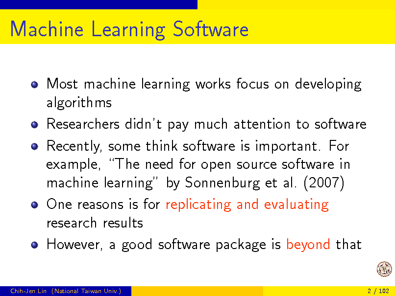 Slide: Machine Learning Software
Most machine learning works focus on developing algorithms Researchers didnt pay much attention to software Recently, some think software is important. For example, The need for open source software in machine learning by Sonnenburg et al. (2007) One reasons is for replicating and evaluating research results However, a good software package is beyond that
Chih-Jen Lin (National Taiwan Univ.) 2 / 102


