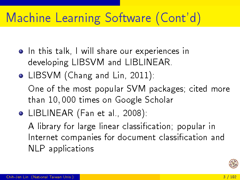 Slide: Machine Learning Software (Contd)
In this talk, I will share our experiences in developing LIBSVM and LIBLINEAR. LIBSVM (Chang and Lin, 2011): One of the most popular SVM packages; cited more than 10, 000 times on Google Scholar LIBLINEAR (Fan et al., 2008): A library for large linear classication; popular in Internet companies for document classication and NLP applications
Chih-Jen Lin (National Taiwan Univ.) 3 / 102

