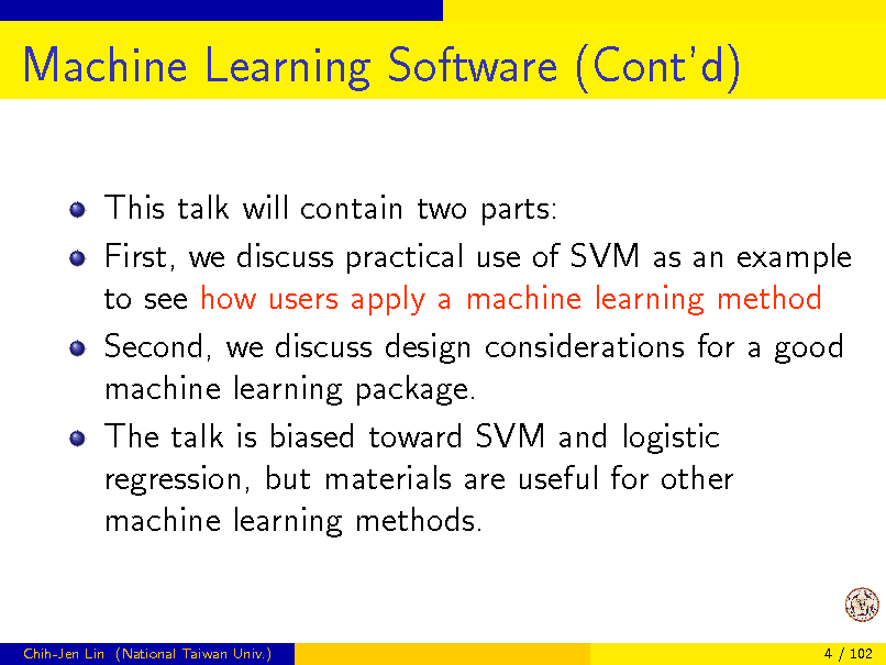 Slide: Machine Learning Software (Contd)
This talk will contain two parts: First, we discuss practical use of SVM as an example to see how users apply a machine learning method Second, we discuss design considerations for a good machine learning package. The talk is biased toward SVM and logistic regression, but materials are useful for other machine learning methods.

Chih-Jen Lin (National Taiwan Univ.)

4 / 102


