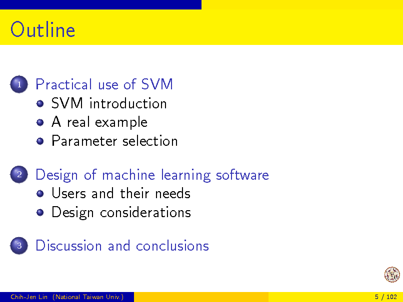 Slide: Outline
1

Practical use of SVM SVM introduction A real example Parameter selection Design of machine learning software Users and their needs Design considerations Discussion and conclusions

2

3

Chih-Jen Lin (National Taiwan Univ.)

5 / 102

