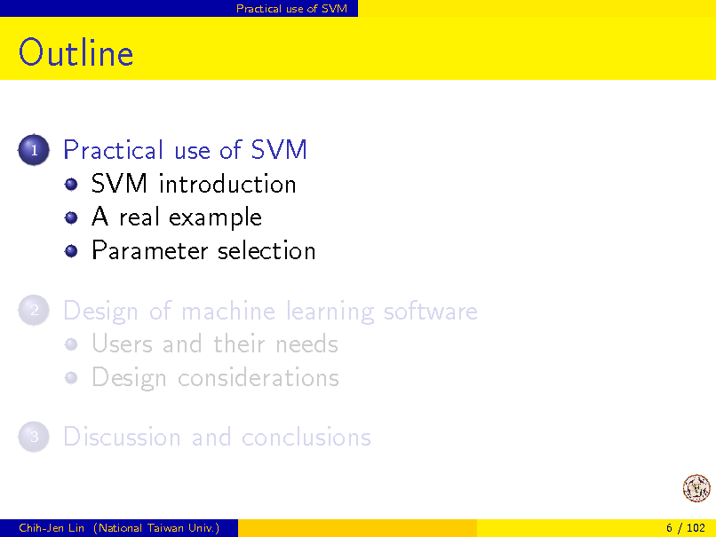 Slide: Practical use of SVM

Outline
1

Practical use of SVM SVM introduction A real example Parameter selection Design of machine learning software Users and their needs Design considerations Discussion and conclusions

2

3

Chih-Jen Lin (National Taiwan Univ.)

6 / 102


