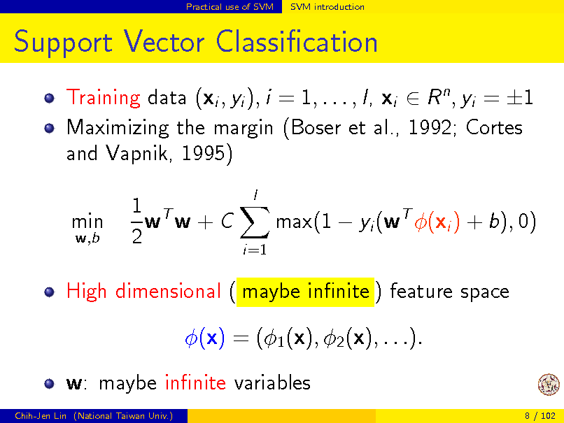 Slide: Practical use of SVM

SVM introduction

Support Vector Classication
Training data (xi , yi ), i = 1, . . . , l, xi  R n , yi = 1 Maximizing the margin (Boser et al., 1992; Cortes and Vapnik, 1995) min
w,b

1 T w w+C 2

l

max(1  yi (wT (xi ) + b), 0)
i=1

High dimensional ( maybe innite ) feature space (x) = (1 (x), 2 (x), . . .). w: maybe innite variables
Chih-Jen Lin (National Taiwan Univ.) 8 / 102


