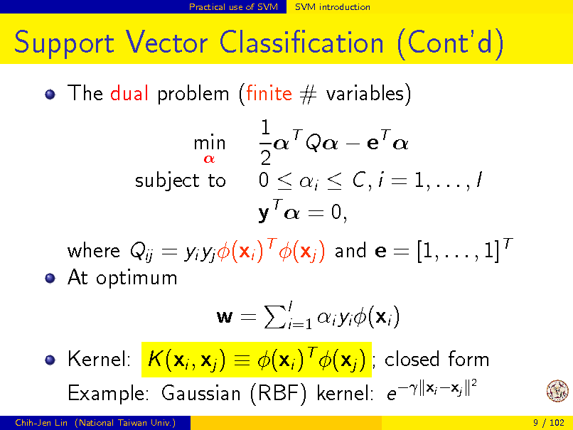 Slide: Practical use of SVM

SVM introduction

Support Vector Classication (Contd)
The dual problem (nite # variables) 1 T  Q  eT  min  2 subject to 0  i  C , i = 1, . . . , l yT  = 0, where Qij = yi yj (xi )T (xj ) and e = [1, . . . , 1]T At optimum w=
l i=1 i yi (xi )

Kernel: K (xi , xj )  (xi )T (xj ) ; closed form Example: Gaussian (RBF) kernel: e 
Chih-Jen Lin (National Taiwan Univ.)

xi xj

2

9 / 102

