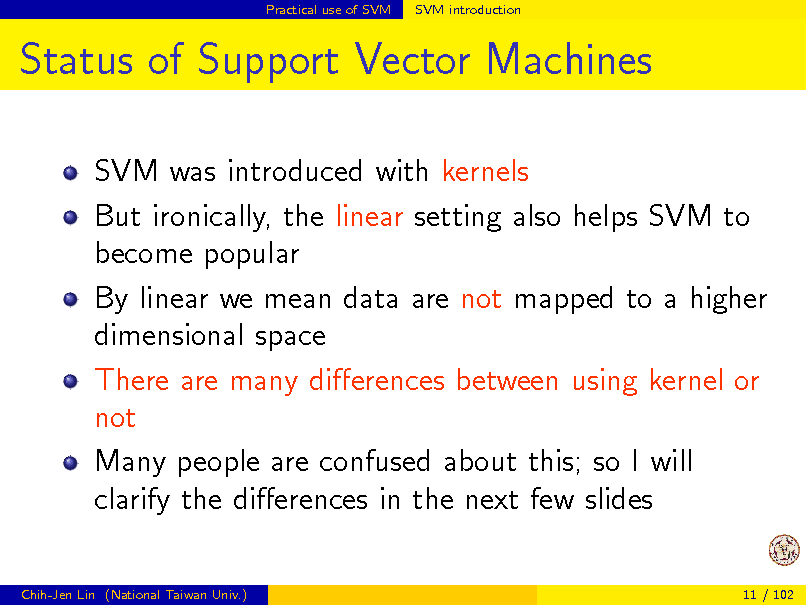 Slide: Practical use of SVM

SVM introduction

Status of Support Vector Machines
SVM was introduced with kernels But ironically, the linear setting also helps SVM to become popular By linear we mean data are not mapped to a higher dimensional space There are many dierences between using kernel or not Many people are confused about this; so I will clarify the dierences in the next few slides
Chih-Jen Lin (National Taiwan Univ.) 11 / 102

