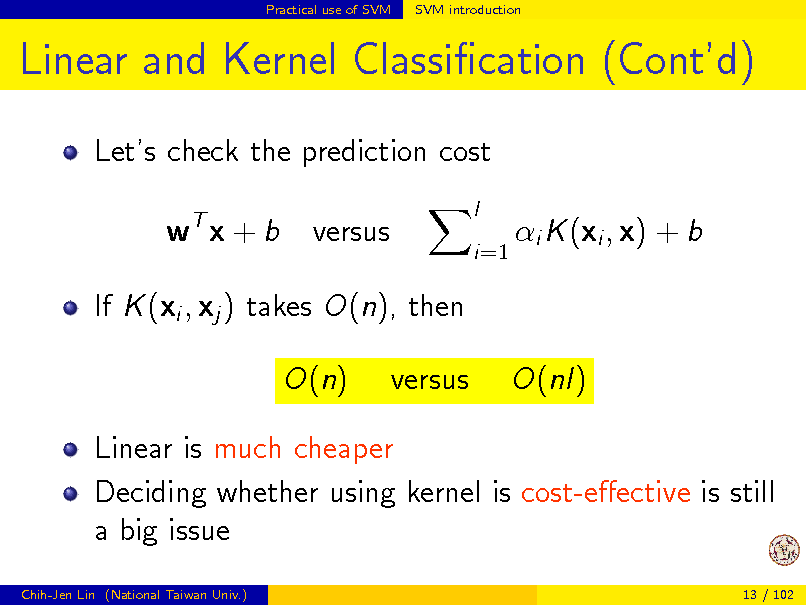 Slide: Practical use of SVM

SVM introduction

Linear and Kernel Classication (Contd)
Lets check the prediction cost wT x + b versus
l i=1

i K (xi , x) + b

If K (xi , xj ) takes O(n), then O(n) versus O(nl)

Linear is much cheaper Deciding whether using kernel is cost-eective is still a big issue
Chih-Jen Lin (National Taiwan Univ.) 13 / 102

