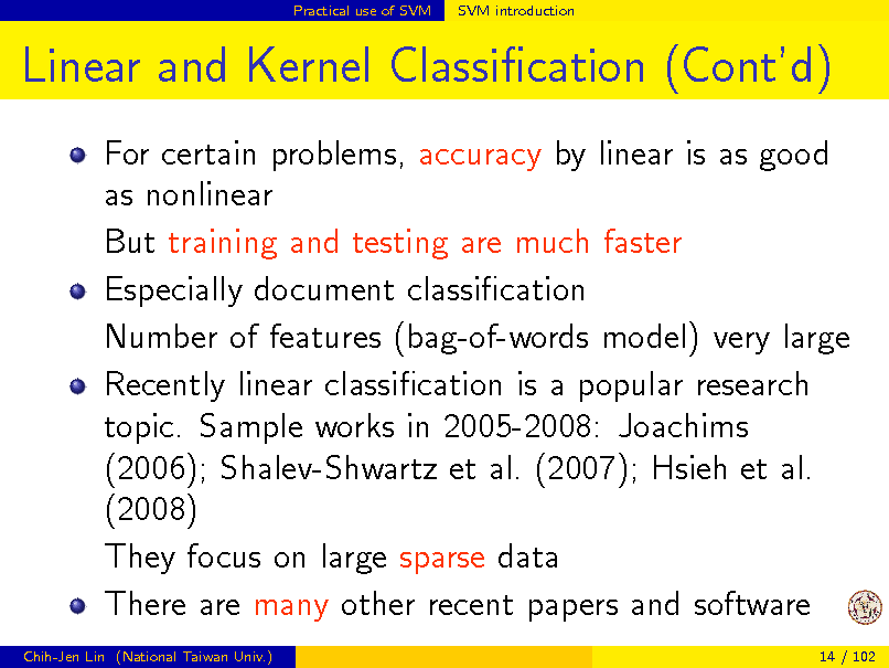 Slide: Practical use of SVM

SVM introduction

Linear and Kernel Classication (Contd)
For certain problems, accuracy by linear is as good as nonlinear But training and testing are much faster Especially document classication Number of features (bag-of-words model) very large Recently linear classication is a popular research topic. Sample works in 2005-2008: Joachims (2006); Shalev-Shwartz et al. (2007); Hsieh et al. (2008) They focus on large sparse data There are many other recent papers and software
Chih-Jen Lin (National Taiwan Univ.) 14 / 102


